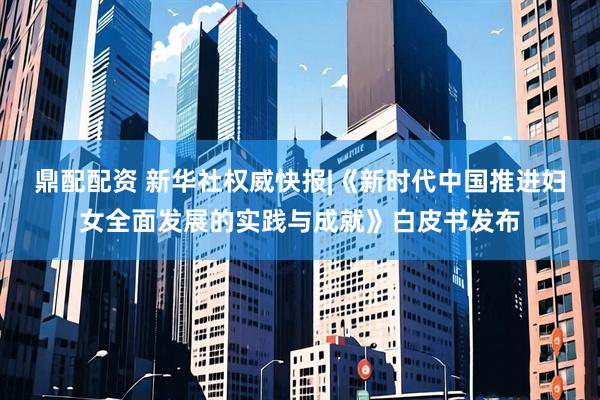 鼎配配资 新华社权威快报|《新时代中国推进妇女全面发展的实践与成就》白皮书发布