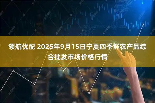 领航优配 2025年9月15日宁夏四季鲜农产品综合批发市场价格行情