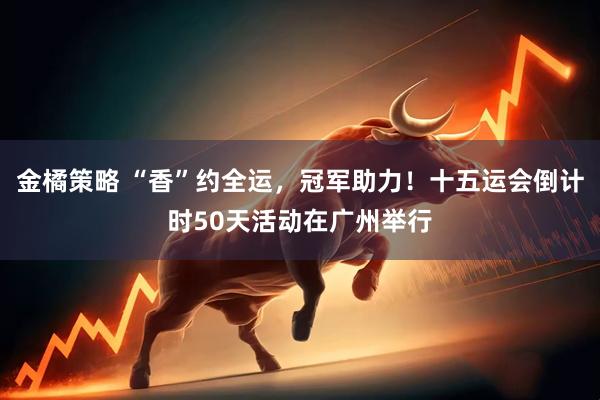 金橘策略 “香”约全运，冠军助力！十五运会倒计时50天活动在广州举行