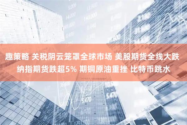 趣策略 关税阴云笼罩全球市场 美股期货全线大跌 纳指期货跌超5% 期铜原油重挫 比特币跳水