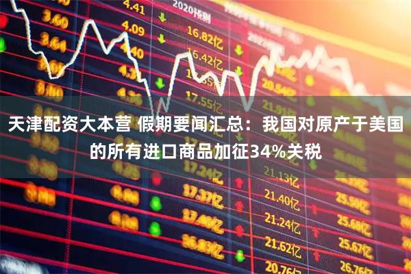 天津配资大本营 假期要闻汇总：我国对原产于美国的所有进口商品加征34%关税