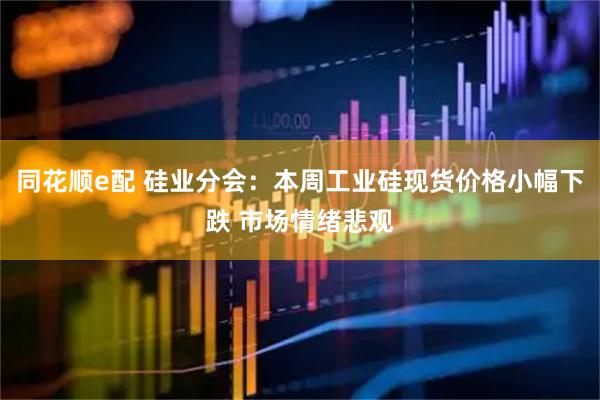 同花顺e配 硅业分会：本周工业硅现货价格小幅下跌 市场情绪悲观