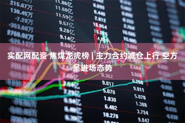 实配网配资 焦煤龙虎榜 | 主力合约减仓上行 空方呈进场态势