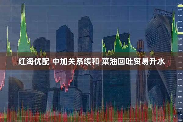 红海优配 中加关系缓和 菜油回吐贸易升水