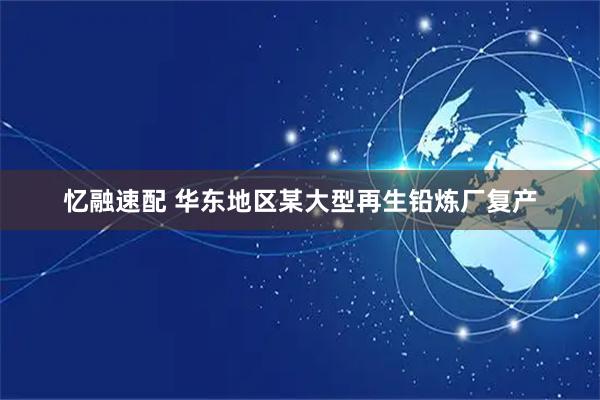 忆融速配 华东地区某大型再生铅炼厂复产