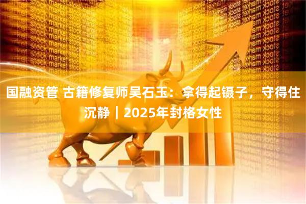 国融资管 古籍修复师吴石玉：拿得起镊子，守得住沉静｜2025年封格女性