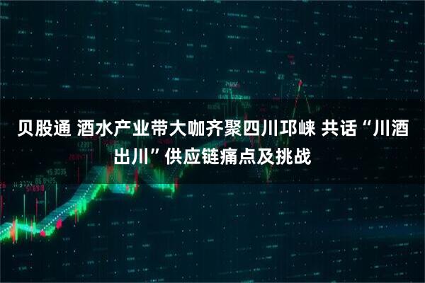 贝股通 酒水产业带大咖齐聚四川邛崃 共话“川酒出川”供应链痛点及挑战