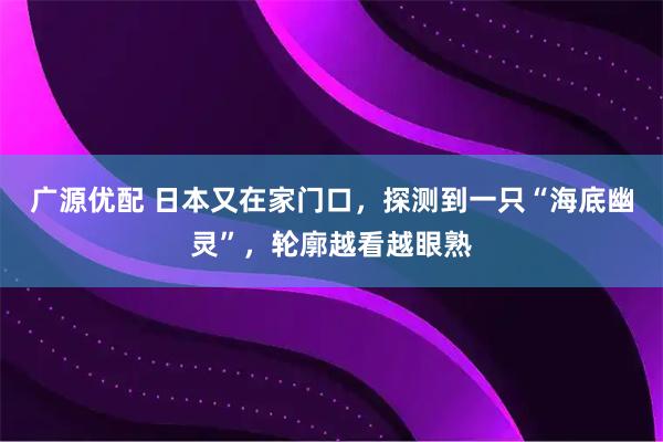 广源优配 日本又在家门口，探测到一只“海底幽灵”，轮廓越看越眼熟