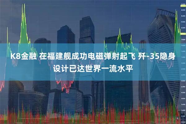 K8金融 在福建舰成功电磁弹射起飞 歼-35隐身设计已达世界一流水平