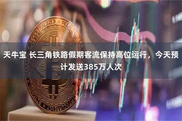 天牛宝 长三角铁路假期客流保持高位运行，今天预计发送385万人次