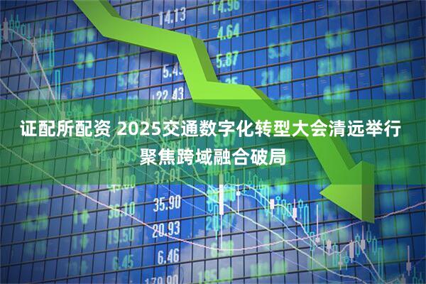 证配所配资 2025交通数字化转型大会清远举行 聚焦跨域融合破局