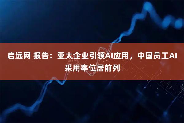 启远网 报告：亚太企业引领AI应用，中国员工AI采用率位居前列