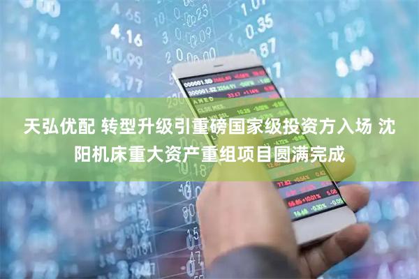 天弘优配 转型升级引重磅国家级投资方入场 沈阳机床重大资产重组项目圆满完成