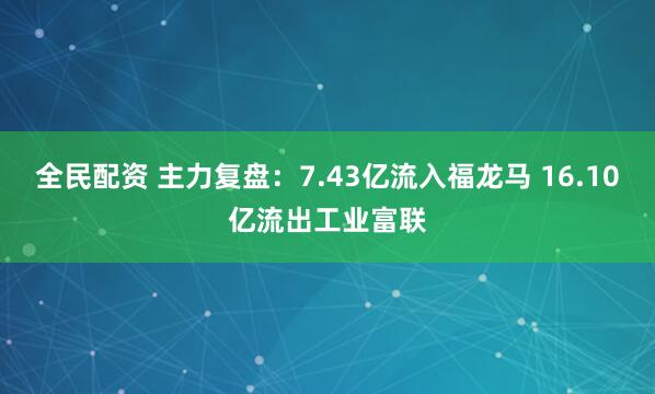 全民配资 主力复盘:7.43亿流入福龙马 16.10亿流出工业富联