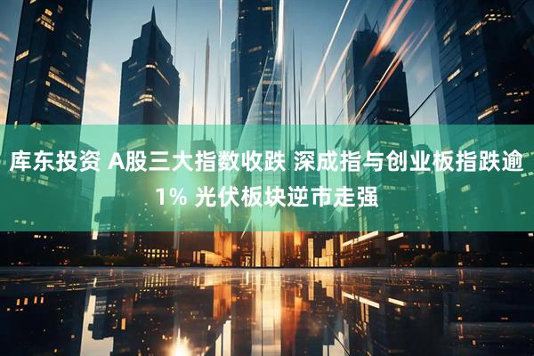 库东投资 A股三大指数收跌 深成指与创业板指跌逾1% 光伏板块逆市走强