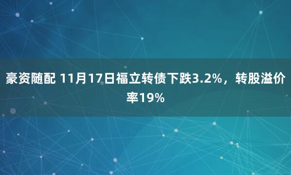 豪资随配 11月17日福立转债下跌3.2%,转股溢价率19%
