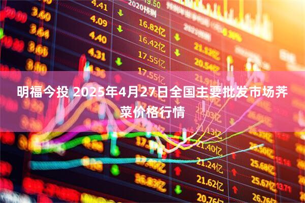 明福今投 2025年4月27日全国主要批发市场荠菜价格行情