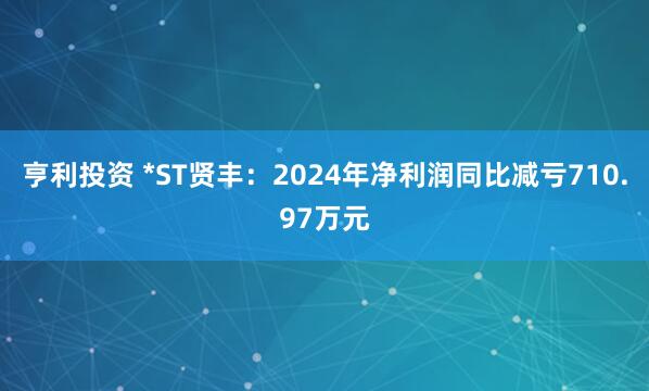 亨利投资 *ST贤丰：2024年净利润同比减亏710.97万元