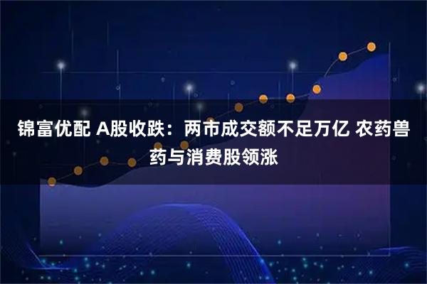 锦富优配 A股收跌：两市成交额不足万亿 农药兽药与消费股领涨