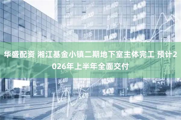 华盛配资 湘江基金小镇二期地下室主体完工 预计2026年上半年全面交付
