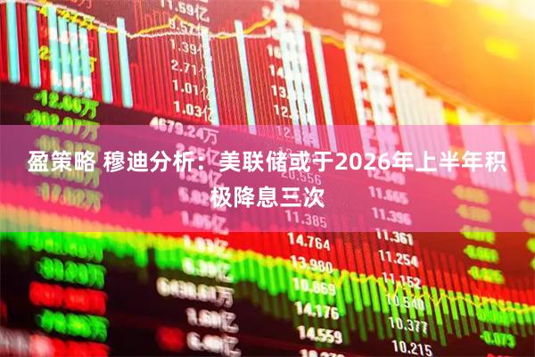 盈策略 穆迪分析：美联储或于2026年上半年积极降息三次