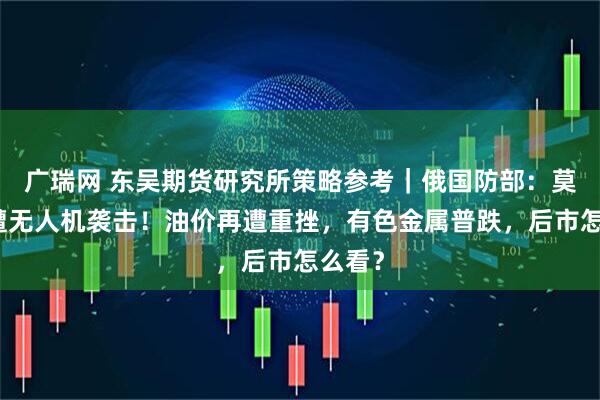 广瑞网 东吴期货研究所策略参考｜俄国防部：莫斯科遭无人机袭击！油价再遭重挫，有色金属普跌，后市怎么看？