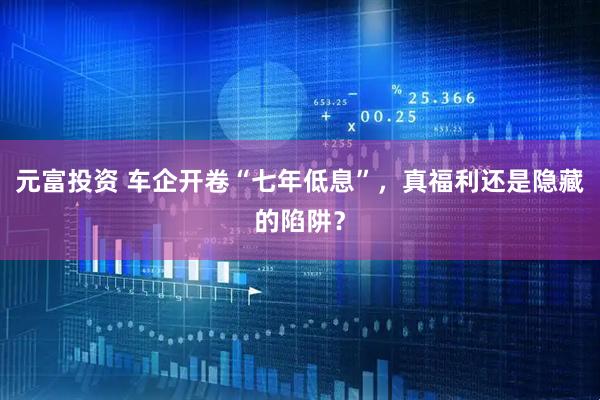 元富投资 车企开卷“七年低息”，真福利还是隐藏的陷阱？