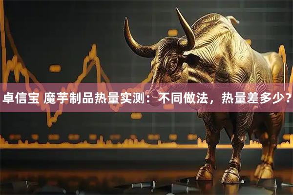 卓信宝 魔芋制品热量实测：不同做法，热量差多少？