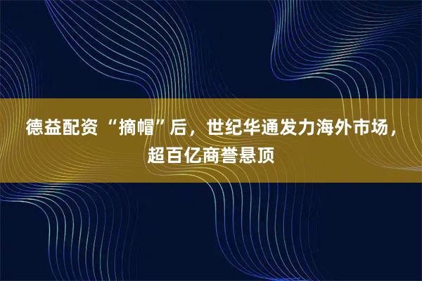 德益配资 “摘帽”后，世纪华通发力海外市场，超百亿商誉悬顶