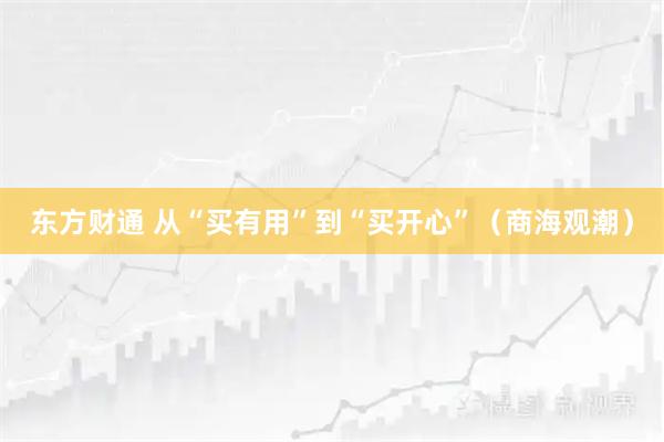 东方财通 从“买有用”到“买开心”（商海观潮）