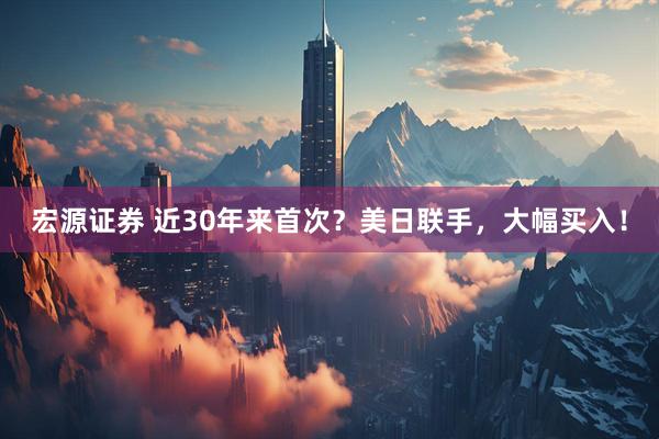 宏源证券 近30年来首次？美日联手，大幅买入！