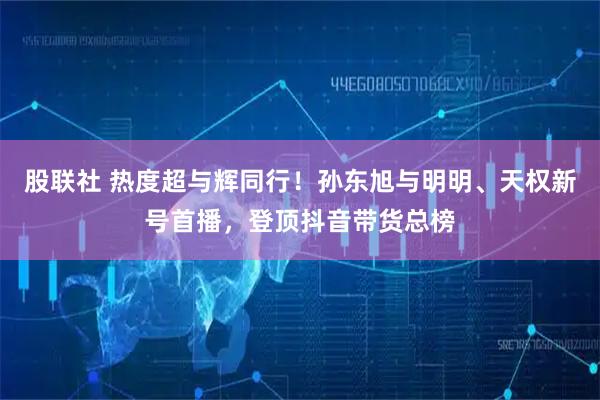 股联社 热度超与辉同行！孙东旭与明明、天权新号首播，登顶抖音带货总榜
